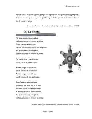 LEEMOS MEJOR DÍA A DÍA




Parece que no se puede agarrar, porque sus espinas son muy puntiagudas y peligrosas.
Es como nuestro puerco espín: no pueden agarrarlo los perros. Está relacionado con
los de nuestra región.

                Ernesto Pérez Francisco y Marcelino Lorenzo Mejía, El paseo de Chapultepec. México SEP, 2003.



          59. La piñata

No quiero oro ni quiero plata,
yo lo que quiero es romper la piñata.
Echen confites y canelones
pa’ mis muchachos que son muy tragones.
No quiero oro ni quiero plata,
yo lo que quiero es romper la piñata.


De los cerritos y los cerrotes
saltan y brincan los tejocotes.

Ándale amigo, sal de rincón
con la canasta de la colación.
Ándale amigo, no te dilates
con la canasta de los cacahuates.

Castaña asada, piña cubierta,
que vivan, que vivan los de la fiesta
y que les sirvan ponches calientes
A las viejitas que no tienen dientes.
No quiero oro ni quiero plata,
yo lo que quiero es romper la piñata.


                       “La piñata” en María Luisa Valdivia (selección), Cancionero mexicano , México, SEP, 1993.



                                            PRIMER GRADO
 