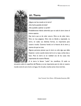 LEEMOS MEJOR DÍA A DÍA




                       61. Tierra

                      ¿Alguna vez has cavado en la tierra?
                      ¿Has hecho pasteles de lodo?
                      ¿Has ayudado a plantar un jardín?
                      Probablemente habrás advertido que no toda la tierra tiene el
                      mismo aspecto.
                      Hay tierra que es de color oscuro. Otra es de color claro.
                      Otra es muy pegajosa. Otra más es blanda y esponjada. La
                      tierra, en todas sus distintas formas, es importante para
                      nuestro mundo. Cavemos hondo en la historia de la tierra y
                      veamos de qué se trata.
                      Algunas personas piensan que la tierra es sólo algo que debe
                      limpiarse –como cuando tienes tierra en tu ropa y echas ésta a
                      lavar. Pero la tierra es en realidad una de las cosas más
                      importantes de nuestro Planeta.
                      A la tierra la llaman “suelo” los científicos. El suelo se
encuentra sobre la superficie del Planeta y es tan importante para la vida en nuestro
mundo como lo son el aire o el agua. Sin el suelo, muchos seres vivos morirían.




                                     Steve Tomecek, Tierra, México, SEP-Stampley Enterprises, 2005.




                                    PRIMER GRADO
 