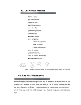 62. Los veinte ratones

                      Arriba y abajo
                      por los callejones
                      pasa una ratita
                      con veinte ratones,
                      unos sin colita
                      y otros muy colones,
                      uno sin orejas
                      y otros orejones,
                      unos sin patitas
                                y otros muy patones,
                                unos sin ojitos
                                y otros muy ojones,
                      unos sin narices
                      y otros narigones,
                      unos sin chipito (Hociquito)
                      y otros muy chipones…




                Vicente T. Mendoza, “Los veinte ratones” en Lírica infantil de México. México, SEP–FCE, 1980




        63. Las risas del monte

Antes de llegar a pueblo de Santiago Tuxtla, hay un montecito de donde brota un ojo
de agua fresca. Cuando yo tenía como diez años iba con mi primo Tomás a jugar en
ese lugar, el agua era tan limpia y transparente que nos gustaba estar por mucho rato.
Un día vimos a unos jóvenes bañándose, pero con el sombrero puesto y sobre éste su
ropa.
 