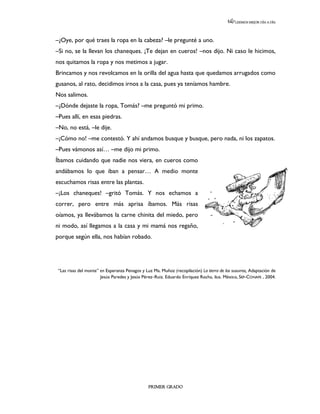 LEEMOS MEJOR DÍA A DÍA




–¿Oye, por qué traes la ropa en la cabeza? –le pregunté a uno.
–Si no, se la llevan los chaneques. ¡Te dejan en cueros! –nos dijo. Ni caso le hicimos,
nos quitamos la ropa y nos metimos a jugar.
Brincamos y nos revolcamos en la orilla del agua hasta que quedamos arrugados como
gusanos, al rato, decidimos irnos a la casa, pues ya teníamos hambre.
Nos salimos.
–¿Dónde dejaste la ropa, Tomás? –me preguntó mi primo.
–Pues allí, en esas piedras.
–No, no está, –le dije.
–¡Cómo no! –me contestó. Y ahí andamos busque y busque, pero nada, ni los zapatos.
–Pues vámonos así… –me dijo mi primo.
Íbamos cuidando que nadie nos viera, en cueros como
andábamos lo que iban a pensar… A medio monte
escuchamos risas entre las plantas.
–¡Los chaneques! –gritó Tomás. Y nos echamos a
correr, pero entre más aprisa íbamos. Más risas
oíamos, ya llevábamos la carne chinita del miedo, pero
ni modo, así llegamos a la casa y mi mamá nos regaño,
porque según ella, nos habían robado.




 “Las risas del monte” en Esperanza Penagos y Luz Ma. Muñoz (recopilación) La tierra de los susurros, Adaptación de
                       Jesús Paredes y Jesús Pérez–Ruiz. Eduardo Enríquez Rocha, ilus. México, SEP-CONAFE , 2004.




                                                PRIMER GRADO
 