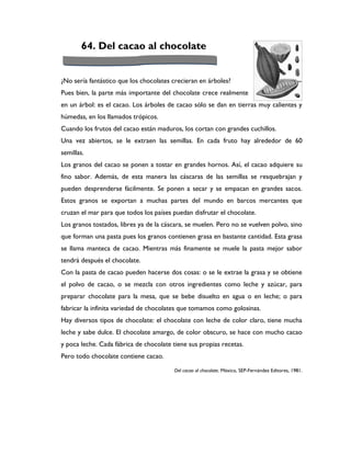 64. Del cacao al chocolate


¿No sería fantástico que los chocolates crecieran en árboles?
Pues bien, la parte más importante del chocolate crece realmente
en un árbol: es el cacao. Los árboles de cacao sólo se dan en tierras muy calientes y
húmedas, en los llamados trópicos.
Cuando los frutos del cacao están maduros, los cortan con grandes cuchillos.
Una vez abiertos, se le extraen las semillas. En cada fruto hay alrededor de 60
semillas.
Los granos del cacao se ponen a tostar en grandes hornos. Así, el cacao adquiere su
fino sabor. Además, de esta manera las cáscaras de las semillas se resquebrajan y
pueden desprenderse fácilmente. Se ponen a secar y se empacan en grandes sacos.
Estos granos se exportan a muchas partes del mundo en barcos mercantes que
cruzan el mar para que todos los países puedan disfrutar el chocolate.
Los granos tostados, libres ya de la cáscara, se muelen. Pero no se vuelven polvo, sino
que forman una pasta pues los granos contienen grasa en bastante cantidad. Esta grasa
se llama manteca de cacao. Mientras más finamente se muele la pasta mejor sabor
tendrá después el chocolate.
Con la pasta de cacao pueden hacerse dos cosas: o se le extrae la grasa y se obtiene
el polvo de cacao, o se mezcla con otros ingredientes como leche y azúcar, para
preparar chocolate para la mesa, que se bebe disuelto en agua o en leche; o para
fabricar la infinita variedad de chocolates que tomamos como golosinas.
Hay diversos tipos de chocolate: el chocolate con leche de color claro, tiene mucha
leche y sabe dulce. El chocolate amargo, de color obscuro, se hace con mucho cacao
y poca leche. Cada fábrica de chocolate tiene sus propias recetas.
Pero todo chocolate contiene cacao.

                                         Del cacao al chocolate. México, SEP-Fernández Editores, 1981.
 