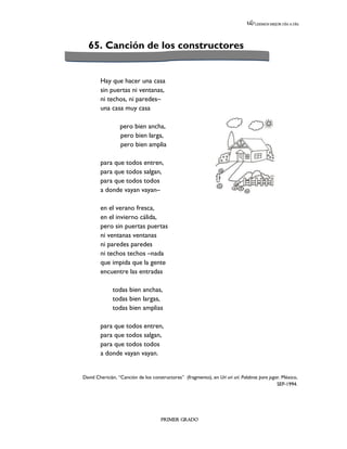 LEEMOS MEJOR DÍA A DÍA




  65. Canción de los constructores


        Hay que hacer una casa
        sin puertas ni ventanas,
        ni techos, ni paredes–
        una casa muy casa

                  pero bien ancha,
                  pero bien larga,
                  pero bien amplia

        para que todos entren,
        para que todos salgan,
        para que todos todos
        a donde vayan vayan–

        en el verano fresca,
        en el invierno cálida,
        pero sin puertas puertas
        ni ventanas ventanas
        ni paredes paredes
        ni techos techos –nada
        que impida que la gente
        encuentre las entradas

              todas bien anchas,
              todas bien largas,
              todas bien amplias

        para que todos entren,
        para que todos salgan,
        para que todos todos
        a donde vayan vayan.


David Chericián, “Canción de los constructores” (fragmento), en Urí urí urí. Palabras para jugar. México,
                                                                                               SEP-1994.




                                      PRIMER GRADO
 