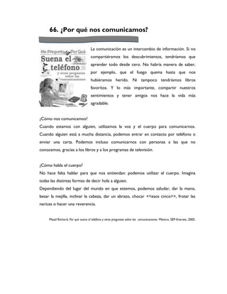 66. ¿Por qué nos comunicamos?

                                    La comunicación es un intercambio de información. Si no
                                    compartiéramos los descubrimientos, tendríamos que
                                    aprender todo desde cero. No habría manera de saber,
                                    por ejemplo, que el fuego quema hasta que nos
                                    hubiéramos herido. Ni tampoco tendríamos libros
                                    favoritos. Y lo más importante, compartir nuestros
                                    sentimientos y tener amigos nos hace la vida más
                                    agradable.


¿Cómo nos comunicamos?
Cuando estamos con alguien, utilizamos la voz y el cuerpo para comunicarnos.
Cuando alguien está a mucha distancia, podemos entrar en contacto por teléfono o
enviar una carta. Podemos incluso comunicarnos con personas a las que no
conocemos, gracias a los libros y a los programas de televisión.


¿Cómo habla el cuerpo?
No hace falta hablar para que nos entiendan: podemos utilizar el cuerpo. Imagina
todas las distintas formas de decir hola a alguien.
Dependiendo del lugar del mundo en que estemos, podemos saludar, dar la mano,
besar la mejilla, inclinar la cabeza, dar un abrazo, chocar <<esos cinco>>, frotar las
narices o hacer una reverencia.


     Mead Richard, Por qué suena el teléfono y otras preguntas sobre las comunicaciones. México, SEP-Everest, 2005.
 