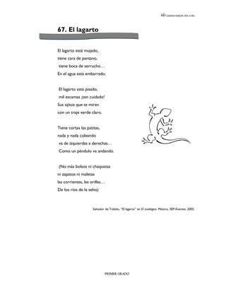 LEEMOS MEJOR DÍA A DÍA




67. El lagarto


El lagarto está mojado,
tiene cara de pantano,
tiene boca de serrucho…
En el agua está embarrado.


El lagarto está pisado,
mil escamas ¡ten cuidado!
Sus ojitos que te miran
con un traje verde claro.


Tiene cortas las patitas,
nada y nada coleando
va de izquierdas a derechas…
Como un péndulo va andando.


(No más bolsos ni chaquetas
ni zapatos ni maletas
las corrientes, las orillas…
De los ríos de la selva)



                    Salvador de Toledo, “El lagarto” en El zooilógico. México, SEP-Everest, 2005.




                             PRIMER GRADO
 