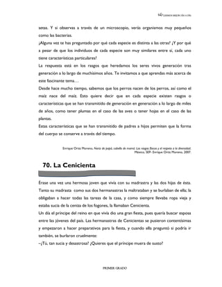 LEEMOS MEJOR DÍA A DÍA




setas. Y si observas a través de un microscopio, verás organismos muy pequeños
como las bacterias.
¿Alguna vez te has preguntado por qué cada especie es distinta a las otras? ¿Y por qué
a pesar de que los individuos de cada especie son muy similares entre sí, cada uno
tiene características particulares?
La respuesta está en los rasgos que heredamos los seres vivos generación tras
generación a lo largo de muchísimos años. Te invitamos a que aprendas más acerca de
este fascinante tema…
Desde hace mucho tiempo, sabemos que los perros nacen de los perros, así como el
maíz nace del maíz. Esto quiere decir que en cada especie existen rasgos o
características que se han transmitido de generación en generación a lo largo de miles
de años, como tener plumas en el caso de las aves o tener hojas en el caso de las
plantas.
Estas características que se han transmitido de padres a hijos permiten que la forma
del cuerpo se conserve a través del tiempo.


              Enrique Ortiz Moreno, Nariz de papá, cabello de mamá. Los rasgos físicos y el respeto a la diversidad.
                                                                  México, SEP- Enrique Ortiz Moreno, 2007.



  70. La Cenicienta

Érase una vez una hermosa joven que vivía con su madrastra y las dos hijas de ésta.
Tanto su madrasta como sus dos hermanastras la maltrataban y se burlaban de ella; la
obligaban a hacer todas las tareas de la casa, y como siempre llevaba ropa vieja y
estaba sucia de la ceniza de los fogones, la llamaban Cenicienta.
Un día el príncipe del reino en que vivía dio una gran fiesta, pues quería buscar esposa
entre las jóvenes del país. Las hermanastras de Cenicientas se pusieron contentísimas
y empezaron a hacer preparativos para la fiesta, y cuando ella preguntó si podría ir
también, se burlaron cruelmente:
–¿Tú, tan sucia y desastrosa? ¿Quieres que el príncipe muera de susto?




                                             PRIMER GRADO
 