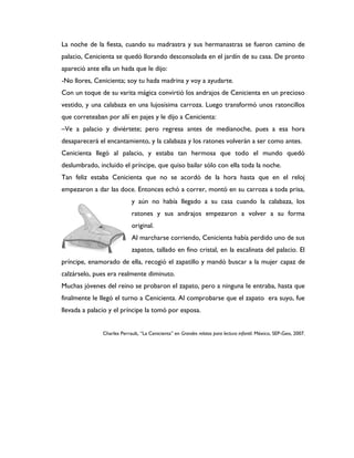 La noche de la fiesta, cuando su madrastra y sus hermanastras se fueron camino de
palacio, Cenicienta se quedó llorando desconsolada en el jardín de su casa. De pronto
apareció ante ella un hada que le dijo:
-No llores, Cenicienta; soy tu hada madrina y voy a ayudarte.
Con un toque de su varita mágica convirtió los andrajos de Cenicienta en un precioso
vestido, y una calabaza en una lujosísima carroza. Luego transformó unos ratoncillos
que correteaban por allí en pajes y le dijo a Cenicienta:
–Ve a palacio y diviértete; pero regresa antes de medianoche, pues a esa hora
desaparecerá el encantamiento, y la calabaza y los ratones volverán a ser como antes.
Cenicienta llegó al palacio, y estaba tan hermosa que todo el mundo quedó
deslumbrado, incluido el príncipe, que quiso bailar sólo con ella toda la noche.
Tan feliz estaba Cenicienta que no se acordó de la hora hasta que en el reloj
empezaron a dar las doce. Entonces echó a correr, montó en su carroza a toda prisa,
                            y aún no había llegado a su casa cuando la calabaza, los
                            ratones y sus andrajos empezaron a volver a su forma
                            original.
                            Al marcharse corriendo, Cenicienta había perdido uno de sus
                            zapatos, tallado en fino cristal, en la escalinata del palacio. El
príncipe, enamorado de ella, recogió el zapatillo y mandó buscar a la mujer capaz de
calzárselo, pues era realmente diminuto.
Muchas jóvenes del reino se probaron el zapato, pero a ninguna le entraba, hasta que
finalmente le llegó el turno a Cenicienta. Al comprobarse que el zapato era suyo, fue
llevada a palacio y el príncipe la tomó por esposa.


               Charles Perrault, “La Cenicienta” en Grandes relatos para lectura infantil. México, SEP-Geo, 2007.
 