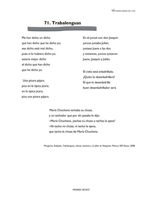LEEMOS MEJOR DÍA A DÍA




                       71. Trabalenguas


Me han dicho un dicho                                            En el juncal con don Joaquín
que han dicho que he dicho yo;                                   juncos juntaba Julián;
ese dicho está mal dicho,                                        juntase Juana a las dos
pues si lo hubiera dicho yo,                                     y entonces, juncos juntaron
estaría mejor dicho                                              Juana, Joaquín y Julián.
el dicho que han dicho
que he dicho yo.
                                                                 El cielo está enladrillado.
                                                                 ¿Quién lo desenladrillará?
Una pícara pájara
                                                                 El que lo desenladrille
pica en la típica jícara;
                                                                 buen desenladrillador será.
en la típica jícara,
pica una pícara pájara.



                             María Chuchena techaba su choza,
                            y un techador que por ahí pasaba le dijo:
                            –María Chuchena, ¿techas tu choza o techas la ajena?
                            –Ni techo mi choza, ni techo la ajena,
                            que techo la choza de María Chuchena.



                       Margarita, Robleda, Trabalenguas, colmos, tantanes y un pilón de Margarita. México SEP-Sitesa, 2008.




                                                      PRIMER GRADO
 