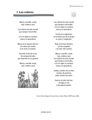 LEEMOS MEJOR DÍA A DÍA




1. Los colores


   Blanco, amarillo, verde,                                 Los colores de este mundo
     rojo, violeta y azul.                                   que siempre viste brillar,
                                                             si tú no sabes su nombre,
 Los colores de este mundo                                      canta y lo aprenderás.
  que siempre viste brillar,
                                                              Verde es la vegetación,
  si tú no sabes su nombre,                                es la hierba que da al campo
     canta y lo aprenderás.                                    su color y resplandor.

 Blanca es la espuma del mar,                                Roja es la fresa silvestre,
     las nubes que vuelan,                                       son las amapolas
    es la nieve y el azahar.                                  y el color del corazón.

  Amarillo el Sol da su luz,                                  Blanco, amarillo, verde,
     los campos dorados                                          rojo, violeta y azul.
 que duermen en su quietud.                                 Los colores de este mundo
                                                             que siempre viste brillar,
   Blanco, amarillo verde,                                   si tú no sabes su nombre,
     rojo, violeta y azul.                                      canta y lo aprenderás.

                                                           Violeta, nombre de una flor,
                                                               nombre de perfume,
                                                             dulce nombre de color.

                                                             Azul es el color del mar,
                                                                  de lagos y ríos
                                                              y del espacio estelar.




                             Carmen Martín Anguita, Poemas de lunas y colores. México, SEP-Pearson, 2003.




                                     PRIMER GRADO
 