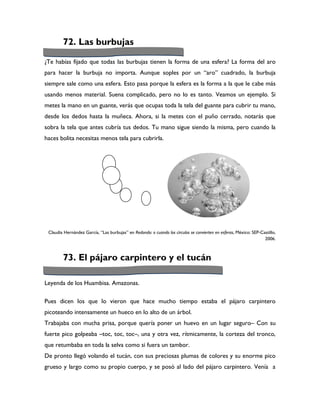 72. Las burbujas

¿Te habías fijado que todas las burbujas tienen la forma de una esfera? La forma del aro
para hacer la burbuja no importa. Aunque soples por un “aro” cuadrado, la burbuja
siempre sale como una esfera. Esto pasa porque la esfera es la forma a la que le cabe más
usando menos material. Suena complicado, pero no lo es tanto. Veamos un ejemplo. Si
metes la mano en un guante, verás que ocupas toda la tela del guante para cubrir tu mano,
desde los dedos hasta la muñeca. Ahora, si la metes con el puño cerrado, notarás que
sobra la tela que antes cubría tus dedos. Tu mano sigue siendo la misma, pero cuando la
haces bolita necesitas menos tela para cubrirla.




 Claudia Hernández García, “Las burbujas” en Redondo: o cuando los círculos se convierten en esferas, México: SEP-Castillo,
                                                                                                                    2006.



        73. El pájaro carpintero y el tucán

Leyenda de los Huambisa. Amazonas.

Pues dicen los que lo vieron que hace mucho tiempo estaba el pájaro carpintero
picoteando intensamente un hueco en lo alto de un árbol.
Trabajaba con mucha prisa, porque quería poner un huevo en un lugar seguro– Con su
fuerte pico golpeaba –toc, toc, toc–, una y otra vez, rítmicamente, la corteza del tronco,
que retumbaba en toda la selva como si fuera un tambor.
De pronto llegó volando el tucán, con sus preciosas plumas de colores y su enorme pico
grueso y largo como su propio cuerpo, y se posó al lado del pájaro carpintero. Venía a
 