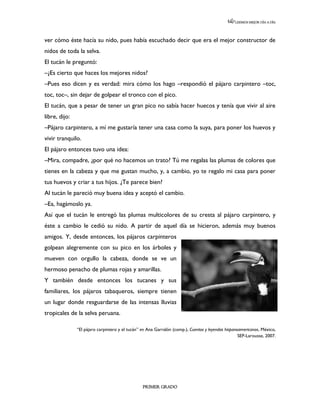 LEEMOS MEJOR DÍA A DÍA




ver cómo éste hacía su nido, pues había escuchado decir que era el mejor constructor de
nidos de toda la selva.
El tucán le preguntó:
–¿Es cierto que haces los mejores nidos?
–Pues eso dicen y es verdad: mira cómo los hago –respondió el pájaro carpintero –toc,
toc, toc–, sin dejar de golpear el tronco con el pico.
El tucán, que a pesar de tener un gran pico no sabía hacer huecos y tenía que vivir al aire
libre, dijo:
–Pájaro carpintero, a mí me gustaría tener una casa como la suya, para poner los huevos y
vivir tranquilo.
El pájaro entonces tuvo una idea:
–Mira, compadre, ¿por qué no hacemos un trato? Tú me regalas las plumas de colores que
tienes en la cabeza y que me gustan mucho, y, a cambio, yo te regalo mi casa para poner
tus huevos y criar a tus hijos. ¿Te parece bien?
Al tucán le pareció muy buena idea y aceptó el cambio.
–Ea, hagámoslo ya.
Así que el tucán le entregó las plumas multicolores de su cresta al pájaro carpintero, y
éste a cambio le cedió su nido. A partir de aquel día se hicieron, además muy buenos
amigos. Y, desde entonces, los pájaros carpinteros
golpean alegremente con su pico en los árboles y
mueven con orgullo la cabeza, donde se ve un
hermoso penacho de plumas rojas y amarillas.
Y también desde entonces los tucanes y sus
familiares, los pájaros tabaqueros, siempre tienen
un lugar donde resguardarse de las intensas lluvias
tropicales de la selva peruana.

               “El pájaro carpintero y el tucán” en Ana Garralón (comp.), Cuentos y leyendas hispanoamericanos, México,
                                                                                                    SEP-Larousse, 2007.




                                                 PRIMER GRADO
 