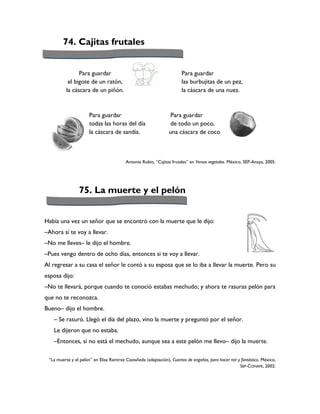 74. Cajitas frutales


                Para guardar                                           Para guardar
           el bigote de un ratón,                                      las burbujitas de un pez,
          la cáscara de un piñón.                                      la cáscara de una nuez.



                      Para guardar                                Para guardar
                      todas las horas del día                     de todo un poco,
                      la cáscara de sandía.                      una cáscara de coco



                                         Antonio Rubio, “Cajitas frutales” en Versos vegetales. México, SEP-Anaya, 2005.




                 75. La muerte y el pelón


Había una vez un señor que se encontró con la muerte que le dijo:
–Ahora sí te voy a llevar.
–No me lleves– le dijo el hombre.
–Pues vengo dentro de ocho días, entonces si te voy a llevar.
Al regresar a su casa el señor le contó a su esposa que se lo iba a llevar la muerte. Pero su
esposa dijo:
–No te llevará, porque cuando te conoció estabas mechudo; y ahora te rasuras pelón para
que no te reconozca.
Bueno– dijo el hombre.
   – Se rasuró. Llegó el día del plazo, vino la muerte y preguntó por el señor.
   Le dijeron que no estaba.
   –Entonces, si no está el mechudo, aunque sea a este pelón me llevo– dijo la muerte.

 “La muerte y el pelón” en Elisa Ramírez Castañeda (adaptación), Cuentos de engaños, para hacer reír y fantástico. México,
                                                                                                      SEP-CONAFE, 2002.
 
