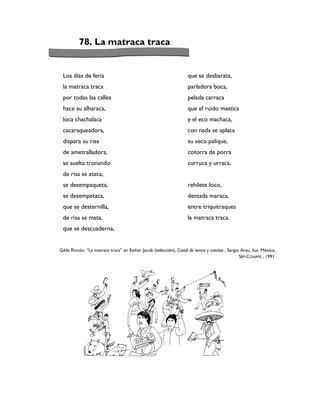 78. La matraca traca


 Los días de feria                                                   que se desbarata,
 la matraca traca                                                    parladora boca,
 por todas las calles                                                pelada carraca
 hace su alharaca,                                                   que el ruido mastica
 loca chachalaca                                                     y el eco machaca,
 cacaraqueadora,                                                     con nada se aplaca
 dispara su risa                                                     su seco palique,
 de ametralladora,                                                   cotorra de porra
 se suelta tronando                                                  curruca y urraca,
 de risa se ataca,
 se desempaqueta,                                                    rehilete loco,
 se desempetaca,                                                     dentada maraca,
 que se desternilla,                                                 entre triquitraques
 de risa se mata,                                                    la matraca traca.
 que se descuaderna,


Gilda Rincón, “La matraca traca” en Esther Jacob (selección), Costal de versos y cuentos , Sergio Arau, ilus. México,
                                                                                                 SEP-CONAFE , 1991.
 