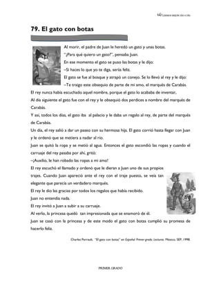 LEEMOS MEJOR DÍA A DÍA




79. El gato con botas

                    Al morir, el padre de Juan le heredó un gato y unas botas.
                    “¿Para qué quiero un gato?”, pensaba Juan.
                    En ese momento el gato se puso las botas y le dijo:
                    –Si haces lo que yo te diga, serás feliz.
                    El gato se fue al bosque y atrapó un conejo. Se lo llevó al rey y le dijo:
                    –Te traigo este obsequio de parte de mi amo, el marqués de Carabás.
El rey nunca había escuchado aquel nombre, porque el gato lo acababa de inventar,
Al día siguiente el gato fue con el rey y le obsequió dos perdices a nombre del marqués de
Carabás.
Y así, todos los días, el gato iba al palacio y le daba un regalo al rey, de parte del marqués
de Carabás.
Un día, el rey salió a dar un paseo con su hermosa hija. El gato corrió hasta llegar con Juan
y le ordenó que se metiera a nadar al río.
Juan se quitó la ropa y se metió al agua. Entonces el gato escondió las ropas y cuando el
carruaje del rey pasaba por ahí, gritó:
–¡Auxilio, le han robado las ropas a mi amo!
El rey escuchó el llamado y ordenó que le dieran a Juan uno de sus propios
trajes. Cuando Juan apareció ante el rey con el traje puesto, se veía tan
elegante que parecía un verdadero marqués.
El rey le dio las gracias por todos los regalos que había recibido.
Juan no entendía nada.
El rey invitó a Juan a subir a su carruaje.
Al verlo, la princesa quedó tan impresionada que se enamoró de él.
Juan se casó con la princesa y de este modo el gato con botas cumplió su promesa de
hacerlo feliz.

                         Charles Perrault, “El gato con botas” en Español. Primer grado. Lecturas. México, SEP, 1998.




                                              PRIMER GRADO
 