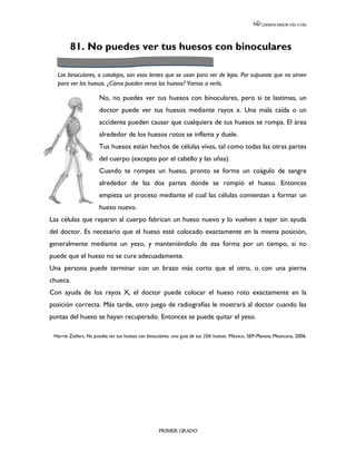 LEEMOS MEJOR DÍA A DÍA




        81. No puedes ver tus huesos con binoculares

  Los binoculares, o catalejos, son esos lentes que se usan para ver de lejos. Por supuesto que no sirven
  para ver los huesos. ¿Cómo pueden verse los huesos? Vamos a verlo.

                      No, no puedes ver tus huesos con binoculares, pero si te lastimas, un
                      doctor puede ver tus huesos mediante rayos x. Una mala caída o un
                      accidente pueden causar que cualquiera de tus huesos se rompa. El área
                      alrededor de los huesos rotos se inflama y duele.
                      Tus huesos están hechos de células vivas, tal como todas las otras partes
                      del cuerpo (excepto por el cabello y las uñas).
                      Cuando te rompes un hueso, pronto se forma un coágulo de sangre
                      alrededor de las dos partes donde se rompió el hueso. Entonces
                      empieza un proceso mediante el cual las células comienzan a formar un
                      hueso nuevo.
Las células que reparan al cuerpo fabrican un hueso nuevo y lo vuelven a tejer sin ayuda
del doctor. Es necesario que el hueso esté colocado exactamente en la misma posición,
generalmente mediante un yeso, y manteniéndolo de esa forma por un tiempo, si no
puede que el hueso no se cure adecuadamente.
Una persona puede terminar con un brazo más corto que el otro, o con una pierna
chueca.
Con ayuda de los rayos X, el doctor puede colocar el hueso roto exactamente en la
posición correcta. Más tarde, otro juego de radiografías le mostrará al doctor cuando las
puntas del hueso se hayan recuperado. Entonces se puede quitar el yeso.

 Harrie Ziefert, No puedes ver tus huesos con binoculares: una guía de tus 206 huesos. México, SEP-Planeta Mexicana, 2006.




                                                   PRIMER GRADO
 