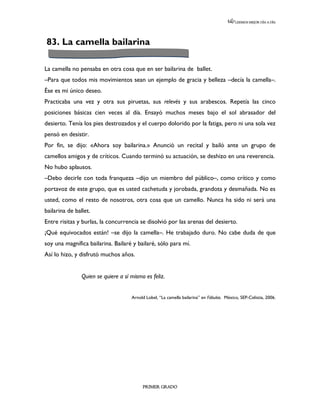 LEEMOS MEJOR DÍA A DÍA




83. La camella bailarina

La camella no pensaba en otra cosa que en ser bailarina de ballet.
–Para que todos mis movimientos sean un ejemplo de gracia y belleza –decía la camella–.
Ése es mi único deseo.
Practicaba una vez y otra sus piruetas, sus relevés y sus arabescos. Repetía las cinco
posiciones básicas cien veces al día. Ensayó muchos meses bajo el sol abrasador del
desierto. Tenía los pies destrozados y el cuerpo dolorido por la fatiga, pero ni una sola vez
pensó en desistir.
Por fin, se dijo: «Ahora soy bailarina.» Anunció un recital y bailó ante un grupo de
camellos amigos y de críticos. Cuando terminó su actuación, se deshizo en una reverencia.
No hubo aplausos.
–Debo decirle con toda franqueza –dijo un miembro del público–, como crítico y como
portavoz de este grupo, que es usted cachetuda y jorobada, grandota y desmañada. No es
usted, como el resto de nosotros, otra cosa que un camello. Nunca ha sido ni será una
bailarina de ballet.
Entre risitas y burlas, la concurrencia se disolvió por las arenas del desierto.
¡Qué equivocados están! –se dijo la camella–. He trabajado duro. No cabe duda de que
soy una magnífica bailarina. Bailaré y bailaré, sólo para mí.
Así lo hizo, y disfrutó muchos años.


                Quien se quiere a sí mismo es feliz.


                                     Arnold Lobel, “La camella bailarina” en Fábulas. México, SEP-Celistia, 2006.




                                          PRIMER GRADO
 