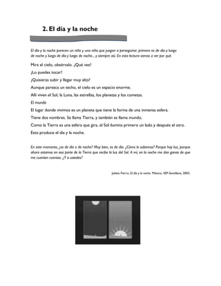2. El día y la noche


El día y la noche parecen un niño y una niña que juegan a perseguirse: primero es de día y luego
de noche y luego de día y luego de noche... y siempre así. En esta lectura vamos a ver por qué.

Mira el cielo, obsérvalo. ¿Qué ves?
¿Lo puedes tocar?
¿Quisieras subir y llegar muy alto?
Aunque parezca un techo, el cielo es un espacio enorme.
Allí viven el Sol, la Luna, las estrellas, los planetas y los cometas.
El mundo
El lugar donde vivimos es un planeta que tiene la forma de una inmensa esfera.
Tiene dos nombres. Se llama Tierra, y también se llama mundo.
Como la Tierra es una esfera que gira, el Sol ilumina primero un lado y después el otro.
Esto produce el día y la noche.


En este momento, ¿es de día o de noche? Muy bien, es de día. ¿Cómo lo sabemos? Porque hay luz, porque
ahora estamos en esa parte de la Tierra que recibe la luz del Sol. A mí, en la noche me dan ganas de que
me cuenten cuentos. ¿Y a ustedes?


                                                     Julieta Fierro, El día y la noche. México, SEP-Santillana, 2003.
 