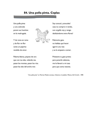 84. Una polla pinta. Coplas


Una polla pinta                                              Soy caracol, ¡caracoles!
y una colorada                                               casa no compró ni vendo,
ponen sus huevitos                                           con orgullo voy y vengo
en la madrugada.                                             deslizándome entre flores!


Y de rama en rama                                            Pobrecito gato
y de flor en flor                                            no hallaba qué hacer:
canta un pajarito                                            agarró una rata
rendido de amor.                                             y se la empezó a comer.


Paloma blanca, piquito de oro                                Préstame tu gato prieto
que con tus alas, volando vas.                               para ponerle calzones,
pasan los montes, pasan los ríos                             me lo llevaré a mi casa
pasan las olas del ancho mar.                                para que coma ratones.



                    “Una polla pinta” en Marines Medero (comp.), Volvamos a la palabra. México, SEP-CONAFE , 1989.
 