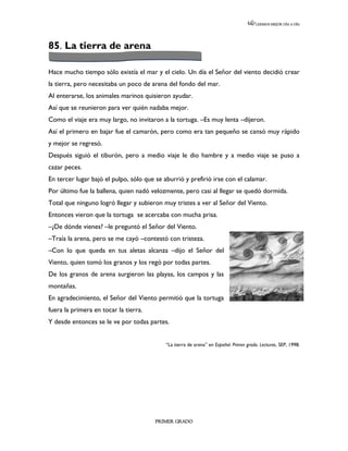LEEMOS MEJOR DÍA A DÍA




85. La tierra de arena

Hace mucho tiempo sólo existía el mar y el cielo. Un día el Señor del viento decidió crear
la tierra, pero necesitaba un poco de arena del fondo del mar.
Al enterarse, los animales marinos quisieron ayudar.
Así que se reunieron para ver quién nadaba mejor.
Como el viaje era muy largo, no invitaron a la tortuga. –Es muy lenta –dijeron.
Así el primero en bajar fue el camarón, pero como era tan pequeño se cansó muy rápido
y mejor se regresó.
Después siguió el tiburón, pero a medio viaje le dio hambre y a medio viaje se puso a
cazar peces.
En tercer lugar bajó el pulpo, sólo que se aburrió y prefirió irse con el calamar.
Por último fue la ballena, quien nadó velozmente, pero casi al llegar se quedó dormida.
Total que ninguno logró llegar y subieron muy tristes a ver al Señor del Viento.
Entonces vieron que la tortuga se acercaba con mucha prisa.
–¿De dónde vienes? –le preguntó el Señor del Viento.
–Traía la arena, pero se me cayó –contestó con tristeza.
–Con lo que queda en tus aletas alcanza –dijo el Señor del
Viento, quien tomó los granos y los regó por todas partes.
De los granos de arena surgieron las playas, los campos y las
montañas.
En agradecimiento, el Señor del Viento permitió que la tortuga
fuera la primera en tocar la tierra.
Y desde entonces se le ve por todas partes.


                                            “La tierra de arena” en Español. Primer grado. Lecturas, SEP, 1998.




                                        PRIMER GRADO
 
