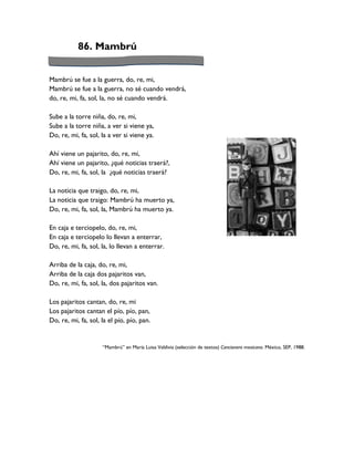 86. Mambrú


Mambrú se fue a la guerra, do, re, mi,
Mambrú se fue a la guerra, no sé cuando vendrá,
do, re, mi, fa, sol, la, no sé cuando vendrá.

Sube a la torre niña, do, re, mi,
Sube a la torre niña, a ver si viene ya,
Do, re, mi, fa, sol, la a ver si viene ya.

Ahí viene un pajarito, do, re, mi,
Ahí viene un pajarito, ¿qué noticias traerá?,
Do, re, mi, fa, sol, la ¿qué noticias traerá?

La noticia que traigo, do, re, mi,
La noticia que traigo: Mambrú ha muerto ya,
Do, re, mi, fa, sol, la, Mambrú ha muerto ya.

En caja e terciopelo, do, re, mi,
En caja e terciopelo lo llevan a enterrar,
Do, re, mi, fa, sol, la, lo llevan a enterrar.

Arriba de la caja, do, re, mi,
Arriba de la caja dos pajaritos van,
Do, re, mi, fa, sol, la, dos pajaritos van.

Los pajaritos cantan, do, re, mi
Los pajaritos cantan el pío, pío, pan,
Do, re, mi, fa, sol, la el pío, pío, pan.


                     “Mambrú” en María Luisa Valdivia (selección de textos) Cancionero mexicano. México, SEP, 1988.
 