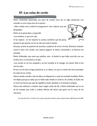 LEEMOS MEJOR DÍA A DÍA




        87. Las colas de cerdo

Pedro Urdemales pastoreaba una piara de cerdos cerca de un lugar pantanoso. Los
animales no eran suyos sino de su patrón.
–¿Nos vendes esos cerdos?–le preguntaron unos viajeros que por
allí pasaban.
Pedro se lo pensó bien y respondió:
–Los venderá, sí, pero sin cola.
A los viajeros no les importó la curiosa condición que les ponía,
porque lo que querían no era la cola sino todo lo demás.
Así pues, pronto se pusieron de acuerdo y acabaron de cerrar el trato. Entonces el pastor
cortó la cola a los cerdos. Los viajeros pagaron el dinero convertido y se llevaron los
animales.
Pedro Urdamales, que tenía que justificar ante el dueño lo que había ocurrido con sus
cerdos, fue a su encuentro y le dijo:
–Los cerdos se me han escapado y se han hundido en la ciénaga. ¡Lo siento! Sólo se les
ven las colas.
El amo corrió hacia el lugar pantanoso y, en efecto, vio que en medio del cieno asomaban
las colas de sus cerdos.
Ataron sendas cuerdas a dos de ellas y se dispusieron a sacar los animales hundidos. Pedro
tiró flojito porque ya sabía que no había nada metido en el barro. En cambio, el dueño dio
un tirón tan fuerte que cayó de espaldas al suelo, dándose un tremendo trompazo.
Nunca más volvieron a intentar sacar ningún cerdo de allí, y Pedro Urdemales aún se ríe
de las trampas que urdió, y todavía disfruta del dinero que ganó con la venta de los
marranos.

      “Las colas del cerdo” en El libro de los cuentos y leyendas de América Latina y España. México SEP-Ediciones B, 2007.




                                                   PRIMER GRADO
 