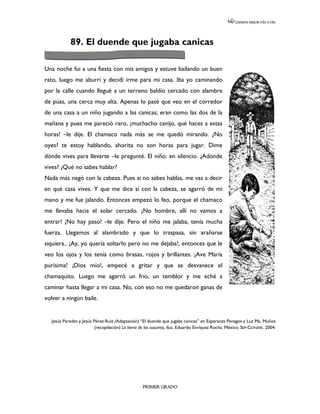 LEEMOS MEJOR DÍA A DÍA




             89. El duende que jugaba canicas

Una noche fui a una fiesta con mis amigos y estuve bailando un buen
rato, luego me aburrí y decidí irme para mi casa. Iba yo caminando
por la calle cuando llegué a un terreno baldío cercado con alambre
de púas, una cerca muy alta. Apenas lo pasé que veo en el corredor
de una casa a un niño jugando a las canicas; eran como las dos de la
mañana y pues me pareció raro, ¡muchacho canijo, qué haces a estas
horas! –le dije. El chamaco nada más se me quedó mirando. ¿No
oyes? te estoy hablando, ahorita no son horas para jugar. Dime
dónde vives para llevarte –le pregunté. El niño: en silencio. ¿Adónde
vives? ¿Qué no sabes hablar?
Nada más negó con la cabeza. Pues si no sabes hablas, me vas a decir
en qué casa vives. Y que me dice sí con la cabeza, se agarró de mi
mano y me fue jalando. Entonces empezó lo feo, porque el chamaco
me llevaba hacia el solar cercado. ¡No hombre, allí no vamos a
entrar! ¡No hay paso! –le dije. Pero el niño me jalaba, tenía mucha
fuerza. Llegamos al alambrado y que lo traspasa, sin arañarse
siquiera.. ¡Ay, yo quería soltarlo pero no me dejaba!, entonces que le
veo los ojos y los tenía como brasas, rojos y brillantes. ¡Ave María
purísima! ¡Dios mío!, empecé a gritar y que se desvanece el
chamaquito. Luego me agarró un frío, un temblor y me eché a
caminar hasta llegar a mi casa. No, con eso no me quedaron ganas de
volver a ningún baile.


   Jesús Paredes y Jesús Pérez-Ruiz (Adaptación) “El duende que jugaba canicas” en Esperanza Penagos y Luz Ma. Muñoz
                          (recopilación) La tierra de los susurros, ilus. Eduardo Enríquez Rocha. México: SEP-CONAFE. 2004.




                                                   PRIMER GRADO
 