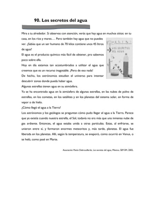 90. Los secretos del agua

Mira a tu alrededor. Si observas con atención, verás que hay agua en muchos sitios: en tu
casa, en los ríos y mares…. Pero también hay agua que no puedes
ver. ¿Sabías que un ser humano de 70 kilos contiene unos 45 litros
de agua?
El agua es el producto químico más fácil de obtener, pro sabemos
poco sobre ella.
Hoy en día estamos tan acostumbrados a utilizar el agua que
creemos que es un recurso inagotable. ¡Pero de eso nada!
De hecho, los astrónomos estudian el universo para intentar
descubrir zonas donde pueda haber agua.
Algunas estrellas tienen agua en su atmósfera.
Ya se ha encontrado agua en la atmósfera de algunas estrellas, en las nubes de polvo de
estrellas, en los cometas, en los satélites y en los planetas del sistema solar, en forma de
vapor o de hielo.
¿Cómo llegó el agua a la Tierra?
Los astrónomos y los geólogos se preguntan cómo pudo llegar el agua a la Tierra. Parece
que ya existía cuando nuestra estrella, el Sol, todavía no era más que una inmensa nube de
gas ardiente. Entonces, el agua estaba unida a otras partículas. Estas, al enfriarse, se
unieron entre sí, y formaron enormes meteoritos y, más tarde, planetas. El agua fue
liberada en los planetas. Allí, según la temperatura, se evaporó, como ocurrió en Venus, o
se heló, como pasé en Marte.


                                   Asociación Pettis Debrouillards, Los secretos del agua, México, SEP-SM, 2002.
 