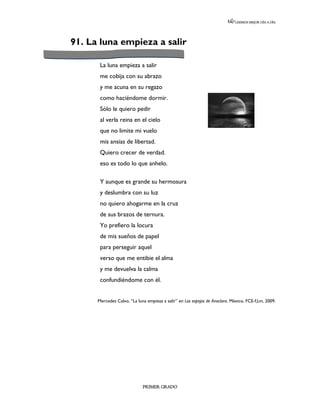 LEEMOS MEJOR DÍA A DÍA




91. La luna empieza a salir

       La luna empieza a salir
       me cobija con su abrazo
       y me acuna en su regazo
       como haciéndome dormir.
       Sólo le quiero pedir
       al verla reina en el cielo
       que no limite mi vuelo
       mis ansias de libertad.
       Quiero crecer de verdad.
       eso es todo lo que anhelo.

       Y aunque es grande su hermosura
       y deslumbra con su luz
       no quiero ahogarme en la cruz
       de sus brazos de ternura.
       Yo prefiero la locura
       de mis sueños de papel
       para perseguir aquel
       verso que me entibie el alma
       y me devuelva la calma
       confundiéndome con él.


      Mercedes Calvo, “La luna empieza a salir” en Los espejos de Anaclara. México, FCE-f,l,m, 2009.




                             PRIMER GRADO
 