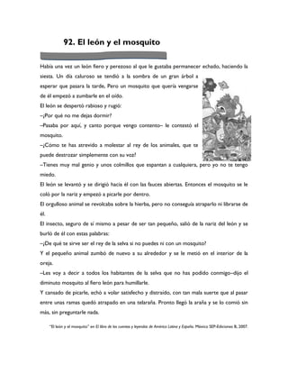 92. El león y el mosquito

Había una vez un león fiero y perezoso al que le gustaba permanecer echado, haciendo la
siesta. Un día caluroso se tendió a la sombra de un gran árbol a
esperar que pasara la tarde, Pero un mosquito que quería vengarse
de él empezó a zumbarle en el oído.
El león se despertó rabioso y rugió:
–¿Por qué no me dejas dormir?
–Pasaba por aquí, y canto porque vengo contento– le contestó el
mosquito.
–¿Cómo te has atrevido a molestar al rey de los animales, que te
puede destrozar simplemente con su voz?
–Tienes muy mal genio y unos colmillos que espantan a cualquiera, pero yo no te tengo
miedo.
El león se levantó y se dirigió hacia él con las fauces abiertas. Entonces el mosquito se le
coló por la nariz y empezó a picarle por dentro.
El orgulloso animal se revolcaba sobre la hierba, pero no conseguía atraparlo ni librarse de
él.
El insecto, seguro de sí mismo a pesar de ser tan pequeño, salió de la nariz del león y se
burló de él con estas palabras:
–¿De qué te sirve ser el rey de la selva si no puedes ni con un mosquito?
Y el pequeño animal zumbó de nuevo a su alrededor y se le metió en el interior de la
oreja.
–Les voy a decir a todos los habitantes de la selva que no has podido conmigo–dijo el
diminuto mosquito al fiero león para humillarle.
Y cansado de picarle, echó a volar satisfecho y distraído, con tan mala suerte que al pasar
entre unas ramas quedó atrapado en una telaraña. Pronto llegó la araña y se lo comió sin
más, sin preguntarle nada.

      “El león y el mosquito” en El libro de los cuentos y leyendas de América Latina y España. México SEP-Ediciones B, 2007.
 