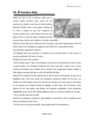 LEEMOS MEJOR DÍA A DÍA




93. El hombre feliz
Había una vez un rey y enfermo. Sabía que su
muerte estaba próxima, pero como era tan
poderoso se resistía a creer que la muerte pudiera
llevárselo. Mandó reunir a los mejores médicos de
su reino y cuando vio que eran incapaces de
curarlo, ordenó venir a otros tantos de tierras muy
lejanas. Pero no sirvió de nada: se estaba muriendo
de puro viejo y contra eso, le dijeron, no había cura posible.
Entonces el rey supo de un sabio que vivía muy lejos y que tenía respuesta para todo. Al
punto, envió a sus mensajeros a preguntar qué hombre era el que podía curarlo.
Los mensajeros regresaron y dijeron:
–Su Majestad tiene que encontrar un hombre que no le pida nada a la vida, tomar su
camisa y ponérsela. Si lo hace, se curará.
El viejo rey se puso muy contento.
–¡Ya me siento mejor!– dijo a sus consejeros, y los envió a que buscaran por todo el reino
a aquel hombre. Los consejeros buscaron por aquí y por allá, y dieron con un gran
número de hombres ricos y felices. Pero, cuando se les preguntaba, siempre echaban a
faltar alguna cosa que hacía que su vida no fuera feliz del todo.
Mientras los consejeros se iban adentrando en tierras cada vez más lejanas, el viejo rey se
debilitaba más y más. Una noche, los consejeros escucharon hablar en voz alta a un
hombre de rostro alegre y sano con una jarra de cerveza en la mano, que se encontraba
en una esquina de la taberna donde se alojaban, al lado mismo de la chimenea. Tenía
aspecto de ser muy pobre, pues llevaba una chaqueta remendada y unos pantalones
desgastados ya por el uso. De repente, golpeó la mesa con el puño y exclamó en voz alta:
–¡Yo no le pido nada más a la vida!
Cuando los consejeros escucharon estas palabras, se acercaron a él y le suplicaron que
fuera con ellos para salvar al rey.
–¡Te hará más rico que lo que jamás hayas podido soñar!–le prometieron.




                                        PRIMER GRADO
 
