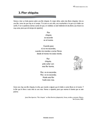 LEEMOS MEJOR DÍA A DÍA




       3. Flor chiquita

Vamos a leer un lindo poema sobre una flor chiquita. O, mejor dicho, sobre dos flores chiquitas. Una es
una flor, como las que hay en el campo. Y la otra es una niña, una muchachita a la que se le habla con
cariño. A ver si podemos darnos cuenta de que, en realidad, se está hablando de dos flores. [La lectura es
muy corta, para que dé tiempo de repetirla.]

                                                       Flor
                                                     chiquita
                                                   se esconde
                                                  en el monte.


                                             Cuando paso
                                          tú te me escondes,
                                   cuando me mandas a cortar flores
                                     desde el monte me estás viendo.

                                                      Flor
                                                   chiquita,
                                               pido soñar con
                                               esta flor bonita.


                                            Flor, no te escondas.
                                            Flor, no te escondas.
                                               Huele esta flor
                                               huele esta rosa.


Como ven, hay una flor chiquita, la niña, que manda a alguien que le habla a cortar flores en el monte. Y
la flor que le lleva a esta niña es una rosa. Vamos a repetirla, para que veamos lo bonito que es este
poema.


                 Jesús Silva Aparicio, “Flor chiquita” en Elisa Ramírez (adaptación), Versos, arrullos y canciones. México,
                                                                                                        SEP-CONAFE, 2002.




                                                 PRIMER GRADO
 