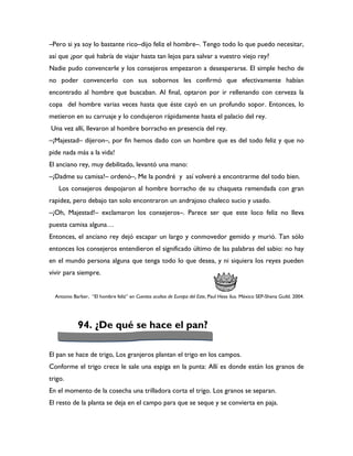 –Pero si ya soy lo bastante rico–dijo feliz el hombre–. Tengo todo lo que puedo necesitar,
así que ¿por qué habría de viajar hasta tan lejos para salvar a vuestro viejo rey?
Nadie pudo convencerle y los consejeros empezaron a desesperarse. El simple hecho de
no poder convencerlo con sus sobornos les confirmó que efectivamente habían
encontrado al hombre que buscaban. Al final, optaron por ir rellenando con cerveza la
copa del hombre varias veces hasta que éste cayó en un profundo sopor. Entonces, lo
metieron en su carruaje y lo condujeron rápidamente hasta el palacio del rey.
Una vez allí, llevaron al hombre borracho en presencia del rey.
–¡Majestad– dijeron–, por fin hemos dado con un hombre que es del todo feliz y que no
pide nada más a la vida!
El anciano rey, muy debilitado, levantó una mano:
–¡Dadme su camisa!– ordenó–, Me la pondré y así volveré a encontrarme del todo bien.
   Los consejeros despojaron al hombre borracho de su chaqueta remendada con gran
rapidez, pero debajo tan solo encontraron un andrajoso chaleco sucio y usado.
–¡Oh, Majestad!– exclamaron los consejeros–. Parece ser que este loco feliz no lleva
puesta camisa alguna…
Entonces, el anciano rey dejó escapar un largo y conmovedor gemido y murió. Tan sólo
entonces los consejeros entendieron el significado último de las palabras del sabio: no hay
en el mundo persona alguna que tenga todo lo que desea, y ni siquiera los reyes pueden
vivir para siempre.


  Antonio Barber, “El hombre feliz” en Cuentos ocultos de Europa del Este, Paul Hess ilus. México SEP-Shena Guild. 2004.




            94. ¿De qué se hace el pan?

El pan se hace de trigo, Los granjeros plantan el trigo en los campos.
Conforme el trigo crece le sale una espiga en la punta: Allí es donde están los granos de
trigo.
En el momento de la cosecha una trilladora corta el trigo. Los granos se separan.
El resto de la planta se deja en el campo para que se seque y se convierta en paja.
 