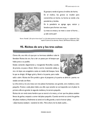LEEMOS MEJOR DÍA A DÍA




                                                      El granjero vende el grano al molino de harina.
                                                      En el molino, los granos se muelen para
                                                      convertirlos en harina. La harina se vende a las
                                                      panaderías y tiendas.
                                                      En la panadería se agrega agua, azúcar y
                                                      levadura para formar una masa.
                                                      La masa se amasa y se mete a cocer al horno…
                                                      ¡y sale como pan!

          Ronne Randall, “¿De qué se hace el pan?” en ¿De dónde proviene los alimentos que hay en tu refrigerador?: Para
                                               explicar la fuente de los alimentos. México, SEP-Planeta Mexicana, 2007.




          95. Ricitos de oro y los tres ositos


Cierto día, una niña a la que por su hermosa cabellera rubia le
llamaban Ricitos de oro, fue a dar un paseo por el bosque que
había junto a su pueblo.
Estaba cantando alegremente y recogiendo florecillas cuando,
de pronto, se puso a llover. Echó a correr, buscando cobijo, y
vio a lo lejos una acogedora casita en medio del bosque, hacia
la que se dirigió. Al llegar gritó y llamó a la puerta, pero nadie
salió a abrir. Ricitos de Oro probó a girar el picaporte y la puerta se abrió la puerta: no
estaba cerrada con llave.
La niña entró y vio una mesa con tres platos humeantes; uno grande, otro mediano y otro
pequeño. Frente a cada plato había una silla cuyo tamaño se correspondía con el plato: la
primera silla era grande, la segunda mediana y la tercera pequeña.
Ricitos de oro tenía tanta hambre que se acercó a la mesa y, al ver que los platos estaban
llenos de gachas, empezó a comer del plato pequeño. Cuando terminó se comió las gachas
del plato mediano y finalmente se sentó en la silla grande y vació el tercer plato.
–¡Qué buenas estaban!, –exclamó la niña–. Pero ahora me ha dado sueño…




                                                 PRIMER GRADO
 