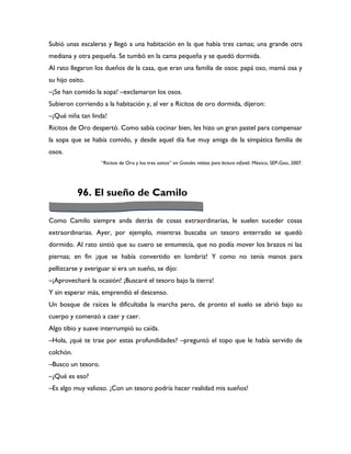 Subió unas escaleras y llegó a una habitación en la que había tres camas; una grande otra
mediana y otra pequeña. Se tumbó en la cama pequeña y se quedó dormida.
Al rato llegaron los dueños de la casa, que eran una familia de osos: papá oso, mamá osa y
su hijo osito.
–¡Se han comido la sopa! –exclamaron los osos.
Subieron corriendo a la habitación y, al ver a Ricitos de oro dormida, dijeron:
–¡Qué niña tan linda!
Ricitos de Oro despertó. Como sabía cocinar bien, les hizo un gran pastel para compensar
la sopa que se había comido, y desde aquel día fue muy amiga de la simpática familia de
osos.
                    “Ricitos de Oro y los tres ositos” en Grandes relatos para lectura infantil. México, SEP-Geo, 2007.




           96. El sueño de Camilo

Como Camilo siempre anda detrás de cosas extraordinarias, le suelen suceder cosas
extraordinarias. Ayer, por ejemplo, mientras buscaba un tesoro enterrado se quedó
dormido. Al rato sintió que su cuero se entumecía, que no podía mover los brazos ni las
piernas; en fin ¡que se había convertido en lombriz! Y como no tenía manos para
pellizcarse y averiguar si era un sueño, se dijo:
–¡Aprovecharé la ocasión! ¡Buscaré el tesoro bajo la tierra!
Y sin esperar más, emprendió el descenso.
Un bosque de raíces le dificultaba la marcha pero, de pronto el suelo se abrió bajo su
cuerpo y comenzó a caer y caer.
Algo tibio y suave interrumpió su caída.
–Hola, ¿qué te trae por estas profundidades? –preguntó el topo que le había servido de
colchón.
–Busco un tesoro.
–¿Qué es eso?
–Es algo muy valioso. ¡Con un tesoro podría hacer realidad mis sueños!
 