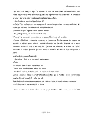 LEEMOS MEJOR DÍA A DÍA




–No creo que esté por aquí. Te llevaré a la capa de más arriba. Allí encontrarás aire,
restos de plantas y otros animalitos que tal vez sepan dónde está tu tesoro–. Y el topo se
aventuró por unas interminables galerías hacia la superficie.
–¡Qué fantástico laberinto! ¿Lo hiciste tú?
–¡Claro! Pero los hombres me persiguen, dicen que los perjudico con tantos túneles. No
saben que por ellos circula aire que enriquece el suelo.
¿Falta mucho para llegar a la capa de más arriba?
–No, ya llegamos ¡Que encuentres tu tesoro!
¿Tesoro? –preguntaron un montón de vocecitas. Camilo no veía a nadie.
–¡Somos chiquititas! Nosotros comemos y comemos. Desbaratamos los restos de
animales y plantas para obtener nuestro alimento. Al hacerlo dejamos en el suelo
sustancias nutritivas que lo enriquecen… ¡Somos las bacterias! A Camilo le resultó
conocido el nombre pero lo que más llamó su atención fue eso de que enriquecían la
tierra.
Una lombriz gorda se le acercó:
–¡Qué triste y flaco se te ve, cuate! ¿qué te pasa?
–Busco…
–¡Comida!...Pero si estás rodeado de ella.
Camilo miró a su alrededor y sólo vio tierra.
–Prueba un bocado de tierra. Verás lo bien que te vas a sentir.
Camilo no esperó más y se arrastró hacia la superficie que se hallaba a pocos centímetros.
Una luz dorada lo cegó. Era la luz del sol.
Cuando Camilo despertó estaba sudoroso y sucio…pero se sentía requeté contento.
Había descubierto los tesoros de la tierra!

  Mónica Lavín, “El sueño de Camilo” en Cosas curiosas de aquí y de allá II. México, SEP-Innovación y comunicación, 1991.




                                                   PRIMER GRADO
 
