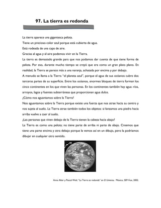 97. La tierra es redonda


La tierra aparece una gigantesca pelota.
Tiene un precioso color azul porque está cubierta de agua.
Está rodeada de una capa de aire.
Gracias al agua y al aire podemos vivir en la Tierra.
La tierra es demasiado grande para que nos podamos dar cuenta de que tiene forma de
pelota. Por eso, durante mucho tiempo se creyó que era como un gran plato plano. En
realidad, la Tierra se parece más a una naranja, achatada por encima y por debajo.
A menudo se llama a la Tierra “el planeta azul”, porque el agua de sus océanos cubre dos
terceras partes de su superficie. Entre los océanos, enormes bloques de tierra forman los
cinco continentes en los que viven las personas. En los continentes también hay agua: ríos,
arroyos, lagos y fuentes subterráneas que proporcionan agua dulce.
¿Cómo nos aguantamos sobre la Tierra?
Nos aguantamos sobre la Tierra porque existe una fuerza que nos atrae hacia su centro y
nos sujeta al suelo. La Tierra atrae también todos los objetos: si lanzamos una piedra hacia
arriba vuelve a caer al suelo.
¿Las personas que viven debajo de la Tierra tienen la cabeza hacia abajo?
La Tierra es como una pelota; no tiene parte de arriba ni parte de abajo. Creemos que
tiene una parte encima y otra debajo porque la vemos así en un dibujo, pero la podríamos
dibujar en cualquier otro sentido.




                         Anna Alter y Pascal Weil, “La Tierra es redonda” en El Universo. México, SEP-Vox, 2002.
 