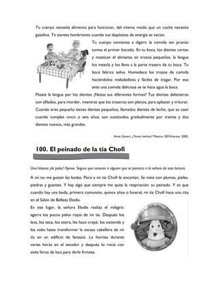 Tu cuerpo necesita alimento para funcionar, del mismo modo que un coche necesita
   gasolina. Te sientes hambriento cuando tus depósitos de energía se vacían.
                                         Tu cuerpo comienza a digerir la comida tan pronto
                                         tomas el primer bocado. En tu boca, los dientes cortan
                                         y mastican el alimento en trozos pequeños, la lengua
                                         los mezcla y los lleva a la parte trasera de tu boca. Tu
                                         boca fabrica saliva. Humedece los trozos de comida
                                         haciéndolos resbaladizos y fáciles de tragar. Por eso
                                         ante una comida deliciosa se te hace agua la boca.
   Pásate la lengua por los dientes ¿Notas sus diferentes formas? Tus dientes delanteros
   son afilados, para morder, mientras que los traseros son planos, para aplastar y triturar.
   Cuando eres pequeño tienes dientes pequeños, llamados dientes de leche, que se caen
   cuando cumples cinco o seis años; son sustituidos gradualmente por treinta y dos
   dientes nuevos, más grandes.

                                                        Anita Ganeri, ¿Tienes hambre? México, SEP-Everest, 2005.



   100. El peinado de la tía Chofi

Una historia ¡de pelos! Fíjense. Seguro que conocen a alguien que se parezca a la señora de esta lectura.

A mí no me gustan las bodas. Pero a mi tía Chofi le encantan. Se viste con plumas, pieles,
piedras y guantes. Y hay algo que siempre me quita la respiración: su peinado. Y es que
cuando hay una boda, primera comunión, quince años o funeral, mi tía Chofi hace una cita
en el Salón de Belleza Elodia.
En ese lugar, la señora Elodia realiza el milagro:
agarra los pocos pelos rojos de mi tía. Después los
lava, los seca, los estira, les hace crepé, los extiende y
los soba hasta transformar la escasa cabellera de mi
tía en un edificio de fantasía. Lo hornea durante
varias horas en el secador y después lo rocía con
siete litros de laca para darle firmeza.
 