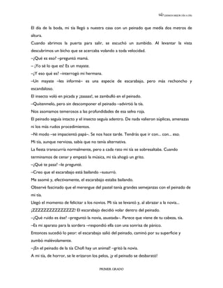 LEEMOS MEJOR DÍA A DÍA




El día de la boda, mi tía llegó a nuestra casa con un peinado que medía dos metros de
altura.
Cuando abrimos la puerta para salir, se escuchó un zumbido. Al levantar la vista
descubrimos un bicho que se acercaba volando a toda velocidad.
–¿Qué es eso? –preguntó mamá.
– ¡Yo sé lo que es! Es un mayate.
–¿Y eso qué es? –interrogó mi hermana.
–Un mayate –les informé– es una especie de escarabajo, pero más rechoncho y
escandaloso.
El insecto voló en picada y ¡zaaaas!, se zambulló en el peinado.
–Quítenmelo, pero sin descomponer el peinado –advirtió la tía.
Nos asomamos temerosos a las profundidades de esa selva roja.
El peinado seguía intacto y el insecto seguía adentro. De nada valieron súplicas, amenazas
ni los más rudos procedimientos.
–Ni modo –se impacientó papá–. Se nos hace tarde. Tendrás que ir con... con... eso.
Mi tía, aunque nerviosa, sabía que no tenía alternativa.
La fiesta transcurría normalmente, pero a cada rato mi tía se sobresaltaba. Cuando
terminamos de cenar y empezó la música, mi tía ahogó un grito.
–¿Qué te pasa? –le pregunté.
–Creo que el escarabajo está bailando –susurró.
Me asomé y, efectivamente, el escarabajo estaba bailando.
Observé fascinado que el merengue del pastel tenía grandes semejanzas con el peinado de
mi tía.
Llegó el momento de felicitar a los novios. Mi tía se levantó y, al abrazar a la novia...
¡ZZZZZZZZZZZZZZZ! El escarabajo decidió volar dentro del peinado.
–¿Qué ruido es ése? –preguntó la novia, asustada–. Parece que viene de tu cabeza, tía.
–Es mi aparato para la sordera –respondió ella con una sonrisa de pánico.
Entonces sucedió lo peor: el escarabajo salió del peinado, caminó por su superficie y
zumbó malévolamente.
–¡En el peinado de la tía Chofi hay un animal! –gritó la novia.
A mi tía, de horror, se le erizaron los pelos, ¡y el peinado se desbarató!

                                         PRIMER GRADO
 