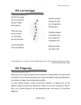 LEEMOS MEJOR DÍA A DÍA




      102. Las hormigas

Un hilo de hormigas
                                                                            Quisiera contarlas:
como en procesión,
                                                                            ¡ya pasan de cien!
pasa por el patio
                                                                            son mil vagoncitos
bajo el girasol.
                                                                            del anochecer…

Parece que viaja
                                                                            ¡Cuidado amiguito!
sin luz ni motor,
                                                                            no acerques el pie,
un tren infinito
                                                                            que se descarrila
que nos dice adiós.
                                                                            mi pequeño tren…

¡La cueva está lejos
                                                                            Felices los sueños
como una estación!
                                                                            que viajan en él1




Ernesto Rodríguez, “Las hormigas” en Francisco Delgado Santos (invest. y selecc) Antología de poesía iberoamericana para
                                                                                 niños. México, SEP-Euroméxico, 2006.



      103. Pulgarcita

Érase una vez una mujer que quería tener un hijo pero no sabía dónde irlo a buscar. Al fin
se decidió ir con una vieja bruja, quien le dio un grano de cebada, le dijo que lo plantase en
una maceta y le aseguró que vería grandes maravillas.
La mujer sembró el grano y brotó una gran flor, parecida a un tulipán, pero con los
pétalos cerrados. Le pareció tan bonita que la besó y en el mismo momento se abrió la
flor y en su interior apareció una niña pequeñísima pero muy bonita, a la que llamó
Pulgarcita.



                                                  PRIMER GRADO
 