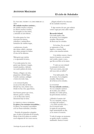 ANTONIO MACHADO
                                                   El ciclo de Soledades

EL PASO DEL TIEMPO Y EL DISCURRIR DE LA      ¡Alegría infantil en los rincones
VIDA                                       de las ciudades muertas!...
He andado muchos caminos...
He andado muchos caminos,                    Y algo nuestro de ayer, que todavía
he abierto muchas veredas;                 vemos vagar por estas calles viejas!
he navegado en cien mares,
y atracado en cien riberas.                Recuerdo infantil
                                           Una tarde parda y fría
En todas partes he visto                   de invierno. Los colegiales
caravanas de tristeza,                     estudian. Monotonía
soberbios y melancólicos                   de lluvia tras los cristales.
borrachos de sombra negra,
                                                 Es la clase. En un cartel
y pedantones al paño                       se representa a Caín
que miran, callan, y piensan               fugitivo, y muerto Abel,
que saben, porque no beben                 junto a una mancha carmín.
el vino de las tabernas.
                                                 Con timbre sonoro y hueco
Mala gente que camina                      truena el maestro, un anciano
y va apestando la tierra...                mal vestido, enjuto y seco,
                                           que lleva un libro en la mano.
Y en todas partes he visto
gentes que danzan o juegan,                     Y todo un coro infantil
cuando pueden, y laboran                   va cantando la lección:
sus cuatro palmos de tierra.               "mil veces ciento, cien mil;
                                           mil veces mil, un millón".
Nunca, si llegan a un sitio,
preguntan a dónde llegan.                        Una tarde parda y fría
Cuando caminan, cabalgan                   de invierno. Los colegiales
a lomos de mula vieja,                     estudian. Monotonía
                                           de la lluvia en los cristales.
y no conocen la prisa
ni aun en los días de fiesta.              LA SOLEDAD
Donde hay vino, beben vino;                Yo voy soñando caminos...
donde no hay vino, agua fresca.            Yo voy soñando caminos
                                           de la tarde. ¡Las colinas
Son buenas gentes que viven,               doradas, los verdes pinos,
laboran, pasan y sueñan,                   las polvorientas encinas!...
y en un día como tantos,
descansan bajo la tierra.                  ¿Adónde el camino irá?
                                           Yo voy cantando, viajero,
LA TRISTEZA POR LO PERDIDO                 a lo largo del sendero...
La plaza y los naranjos encendidos...      —La tarde cayendo está—.
La plaza y los naranjos encendidos         En el corazón tenía
con sus frutas redondas y risueñas.        la espina de una pasión;
                                           logré arrancármela un día;
   Tumulto de pequeños colegiales          ya no siento el corazón.
que, al salir en desorden de la escuela,
llenan el aire de la plaza en sombra       Y todo el campo un momento
con la algazara de sus voces nuevas.       se queda, mudo y sombrío,
                                           meditando. Suena el viento


Antología de poesía del siglo XX                                                   1
 