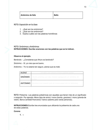 13
Antónimo de feliz Bello
RETO: Exposición en la clase
1. ¿Qué son los sinónimos?
2. ¿Qué son los antónimos?
3. Explica cuáles son las palabras homófonas
RETO: Sinónimos y Antónimos
INTRUCCIONES: Escribe oraciones con las palabras que se te indican.
Observa el ejemplo.
Benévolo: - ¿Consideras que Arturo es benévolo?
Sinónimo: - Sí, yo creo que es bueno.
Antónimo: - Yo no estaría tan seguro, pienso que es malo
AUDAZ Escribe una oración con la palabra audaz
SINÓNIMO Ahora continúa con otra oración agragando un sininimo de
audaz
ANTÓNIMO Escribre una oración que dé continuidad con un antonimo
RETO: Polisemia Las palabras polisémicas son aquellas que tienen más de un significado
o acepción. Por ejemplo: Mono (tipo de simio) / mono (bonito, gracioso) / mono (prenda de
vestir). Banco (entidad financiera) / banco (asiento para varias personas).
INTRUCCIONES:Escribe tres enunciados que utilizando la polisemia de cada una
de estas palabras.
Corona
1. –
 