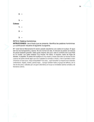14
2. –
3. –
Cabeza
1. –
2. –
3. –
RETO 6: Palabras homónimas
INTRUCCIONES: Lee el texto que se presenta. Identifica las palabras homónimas
y a continuación resuelve el siguiente crucigrama.
M.ª José García Manzanares El verano pasado alquilamos una casita en la playa. El agua
del mar era transparente y serena. No era normal ver olas. A menudo se podían ver bancos
de peces bastante grandes. Daba gusto respirar aire puro, todo lo contrario de lo que flota
en mi ciudad. Las calles estaban muy limpias. No había, ni siquiera, rastro de hojas de
árboles, ni papeles. El paseo de la playa era muy amplio y estaba adornado con bonitas farolas
y bancos de piedra donde algún que otro ciudadano se sentaba a charlar, a leer el periódico o bien
a fumarse un buen puro. ¡Vaya tranquilidad! Y las casas… ¡qué maravilla! La mayoría eran viviendas
unifamiliares: dúplex, chalets, plantas bajas … Aunque también había un grupo de edificios, de no
más de dos pisos, rodeados por una gran valla blanca en la que se enredaban plantas variadas y de
llamativos colores.
 