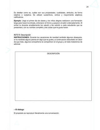 24
Es detallar como es, cuáles son sus propiedades, cualidades, atributos, de forma
objetiva o subjetiva. Se utilizan sustantivos, verbos y mayormente adjetivos
calificativos.
Ejemplo: Llegó el primer día de clases y los niños alegres realizaron una formación
larga para hacer la entrada, entonaron el himno y pasaron al salón ordenadamente. Al
entrar la docente amablemente los saludó y les solicitó a cada estudiante que se
presentara, con su nombre completo y las cosas que le gusta hacer.
RETO 9: Descripción
INSTRUCCIONES: Durante tus vacaciones de navidad recibiste algunos obsequios,
si no recibiste alguno piensa en algo que te guste y a continuacion describelo sin decir
de que trata, algunos compañeros la compartiran en el grupo y el resto trataremos de
adivinar.
– El diálogo
El propósito es reproducir literalmente una conversación.
DESCRIPCIÓN
 