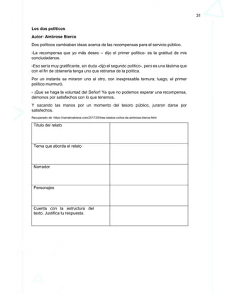 31
Los dos políticos
Autor: Ambrose Bierce
Dos políticos cambiaban ideas acerca de las recompensas para el servicio público.
-La recompensa que yo más deseo – dijo el primer político- es la gratitud de mis
conciudadanos.
-Eso sería muy gratificante, sin duda -dijo el segundo político-, pero es una lástima que
con el fin de obtenerla tenga uno que retirarse de la política.
Por un instante se miraron uno al otro, con inexpresable ternura; luego, el primer
político murmuró.
- ¡Que se haga la voluntad del Señor! Ya que no podemos esperar una recompensa,
démonos por satisfechos con lo que tenemos.
Y sacando las manos por un momento del tesoro público, juraron darse por
satisfechos.
Recuperado de: https://narrativabreve.com/2017/05/tres-relatos-cortos-de-ambrose-bierce.html
Título del relato
Tema que aborda el relato
Narrador
Personajes
Cuenta con la estructura del
texto. Justifica tu respuesta.
 