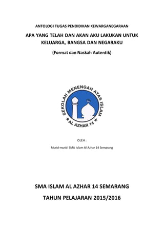 ANTOLOGI TUGAS PENDIDIKAN KEWARGANEGARAAN
APA YANG TELAH DAN AKAN AKU LAKUKAN UNTUK
KELUARGA, BANGSA DAN NEGARAKU
(Format dan Naskah Autentik)
OLEH :
Murid-murid SMA Islam Al Azhar 14 Semarang
SMA ISLAM AL AZHAR 14 SEMARANG
TAHUN PELAJARAN 2015/2016
 