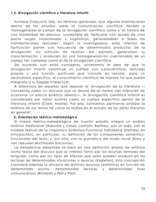 1.2. Divulgación científica y literatura infantil

   Sostiene Ciapuscio (46), en términos generales, que algunas orientaciones
dentro de los estudios sobre la comunicación científica tienden a
"homogeneizar el campo de la divulgación científica como si se tratara de
una modalidad de discurso, susceptible de tipificarse con ay uda de unos
pocos rasgos situacionales y lingüísticos, generalizables a todas las
manifestaciones textuales". Según la inves tigadora, es tos intentos de
tipificación parten con frecuencia de determinados productos de la
divulgación; los artículos de revist as, por ejemplo, generalizan su
caracterización y producen así una homogeneización cuestionable de un
campo tan complejo como el de la divulgación científica.
   De acuerdo con estos conceptos, sostenemos la idea de que la
divulgación infantil constituye un s ubtipo con características textuales
propias y una función particular que consiste en recrear, para un
destinatario específico, el conoci miento científico de manera tal que pueda
integrarlo a su bagaje intelectual.
   A diferencia de aquellos que separan la divulgación de la literatura —
concebida como un discurso que se desvía de la norma con intención de
ocasionar un efecto estético (Merlo) —, la divulgación científica infantil es
considerada por varios autores como un campo específico dentro de la
literatura infantil (Clark; Nobile). Por ello, estim amos pertinente analizar la
retórica de sus textos tal como se realiza en el estudio de las obras literarias
en general 6 .
  2. Orientación teórico -metodológica
  El marco teórico -metodológico de nuestro es tudio integra un análisis
retórico tradicional (Azaus tre y Casas; Lanham ; Barthes), por un lado, con el
modelo textual de la Lingüística Sistémico -Funcional hallideana (Halliday An
Introduction), en particular, su definición de los componentes semántico -
funcionales del texto, y, por otro, con la gramática del modo visual (Kress y
van Leeuwen Multimodal Discourse).
  La perspec tiva adoptada se basa en una definición amplia de retórica
como teoría del discurso que se interesa tanto por los recursos formales del
lenguaje, como por los tipos de efec tos que estos pueden producir en los
lectores de determinadas situaciones o épocas (Eagleton). Esta concepción
considera además la eficacia de distintos recursos semióticos en función de
determinado      asunto,   determinados    lect ores  y   determinados    fines
comunicativos (Richards y Plat y Plat).




                                                                             29
 