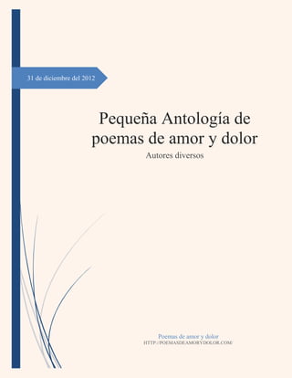 31 de diciembre del 2012




                       Pequeña Antología de
                      poemas de amor y dolor
                             Autores diversos




                                Poemas de amor y dolor
                            HTTP://POEMASDEAMORYDOLOR.COM/
 