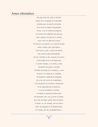 Amor cibernético
                      Mis ojos sólo han visto el titilante

                     fulgor de tu lenguaje en la pantalla,

                      ventana que me acerca conocida,

                      muro que me separa inexplorada.

                      Te leo, y en mi mente se organiza

                     un cúmulo de imágenes que alcanza

                     a dar cuerpo a la idea de tu cuerpo,

                       a dar vida a la idea de tu alma.

               Te conozco y te ignoro a un mismo tiempo;

                       estoy contigo, pero qué lejana;

                     creo tocar tu piel, y entre mis dedos

                       sólo vibra mi piel sobresaltada.

               Sé que vendrás un día, aunque es incierto

                      si este saber es fe o es esperanza.

                    Y cuando vengas, o si vienes, ¿cómo

                        resistirán mis ojos tu mirada?

                   Tiembla una duda en mi cerebro, y corre

                      el temor a lo largo de mi espalda,

                      formulando insistente la pregunta

                     de si me ves como me imaginabas.

                   Y la inquietud me impulsa a refugiarme

                       en la seguridad de la distancia.

                        Y no sé si prefiero tu venida,

                     o soñarte en ausencia enamorada.

                   No obstante, ven, voy a correr el riesgo,

               que más me aflijo cuanto más te tardas…

                    O quizá…no, no vengas, que no quiero

                    morir de angustia si me despreciaras.

                    O si acaso…tal vez…probablemente…,
 