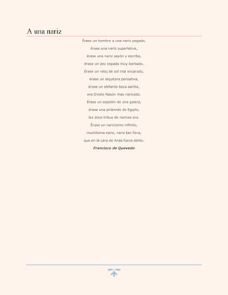 A una nariz
              Érase un hombre a una nariz pegado,

                  érase una nariz superlativa,

                érase una nariz sayón y escriba,

               érase un pez espada muy barbado.

               Érase un reloj de sol mal encarado,

                  érase un alquitara pensativa,

                 érase un elefante boca aariba,

                era Ovidio Nasón mas narizado.

                Érase un espolón de una galera,

                 érase una pirámide de Egipto,

                 las doce tribus de narices era.

                  Érase un naricísimo infinito,

                muchísima nariz, nariz tan fiera,

              que en la cara de Anás fuera delito.

                    Francisco de Quevedo
 