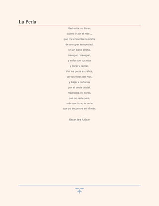 La Perla
              Madrecita, no llores,

              quiero ir por el mar…,

           que me encuentre la noche

             de una gran tempestad.

               En un barco pirata,

               navegar y navegar,

              y soñar con tus ojos

                y llorar y cantar.

             Ver los peces extraños,

              ver las flores del mar,

               y bajar a cortarlas

               por el verde cristal.

              Madrecita, no llores,

               que de nadie será,

             más que tuya, la perla

           que yo encuentre en el mar.



                Óscar Jara Azócar
 