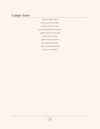 Campo Amor
                 Éste del cabello cano,

                como la piel del armiño,

                juntó su candor de niño

             con su experiencia de anciano;

              cuando se tiene en la mano

                 un libro de tal varón,

                abeja es cada expresión

                que, volando del papel,

                deja en los labios la miel

                  y pica en el corazón.
 
